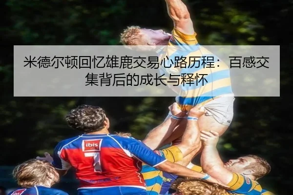 米德尔顿回忆雄鹿交易心路历程：百感交集背后的成长与释怀