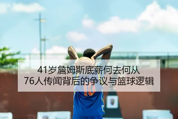 41岁詹姆斯底薪何去何从 76人传闻背后的争议与篮球逻辑