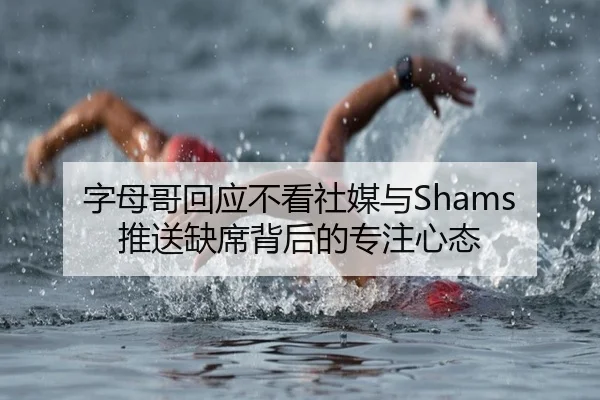 字母哥回应不看社媒与Shams推送缺席背后的专注心态